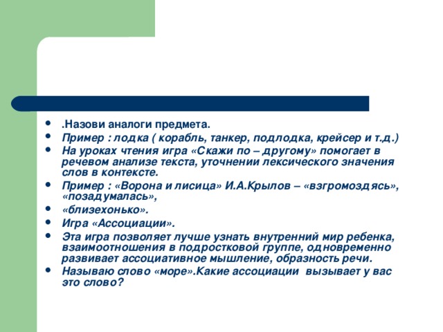 .Назови аналоги предмета. Пример : лодка ( корабль, танкер, подлодка, крейсер и т.д.) На уроках чтения игра «Скажи по – другому» помогает в речевом анализе текста, уточнении лексического значения слов в контексте. Пример : «Ворона и лисица» И.А.Крылов – «взгромоздясь», «позадумалась», «близехонько». Игра «Ассоциации». Эта игра позволяет лучше узнать внутренний мир ребенка, взаимоотношения в подростковой группе, одновременно развивает ассоциативное мышление, образность речи. Называю слово «море».Какие ассоциации вызывает у вас это слово?