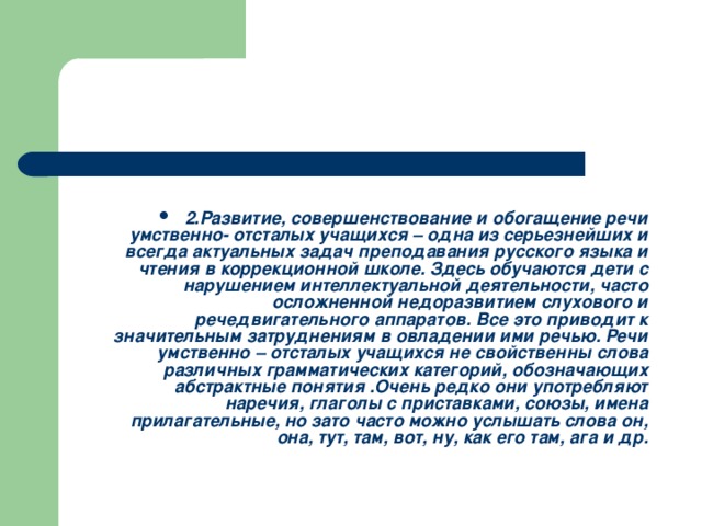 2.Развитие, совершенствование и обогащение речи умственно- отсталых учащихся – одна из серьезнейших и всегда актуальных задач преподавания русского языка и чтения в коррекционной школе. Здесь обучаются дети с нарушением интеллектуальной деятельности, часто осложненной недоразвитием слухового и речедвигательного аппаратов. Все это приводит к значительным затруднениям в овладении ими речью. Речи умственно – отсталых учащихся не свойственны слова различных грамматических категорий, обозначающих абстрактные понятия .Очень редко они употребляют наречия, глаголы с приставками, союзы, имена прилагательные, но зато часто можно услышать слова он, она, тут, там, вот, ну, как его там, ага и др.