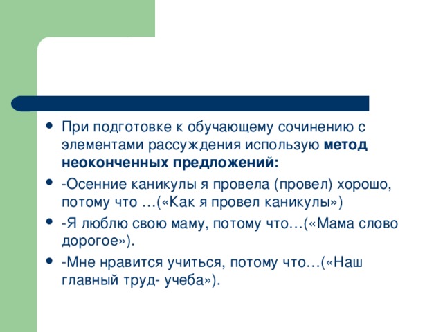 При подготовке к обучающему сочинению с элементами рассуждения использую метод неоконченных предложений:  -Осенние каникулы я провела (провел) хорошо, потому что …(«Как я провел каникулы») -Я люблю свою маму, потому что…(«Мама слово дорогое»). -Мне нравится учиться, потому что…(«Наш главный труд- учеба»).