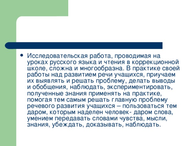 Исследовательская работа, проводимая на уроках русского языка и чтения в коррекционной школе, сложна и многообразна. В практике своей работы над развитием речи учащихся, приучаем их выявлять и решать проблему, делать выводы и обобщения, наблюдать, экспериментировать, полученные знания применять на практике, помогая тем самым решать главную проблему речевого развития учащихся – пользоваться тем даром, которым наделен человек- даром слова, умением передавать словами чувства, мысли, знания, убеждать, доказывать, наблюдать.