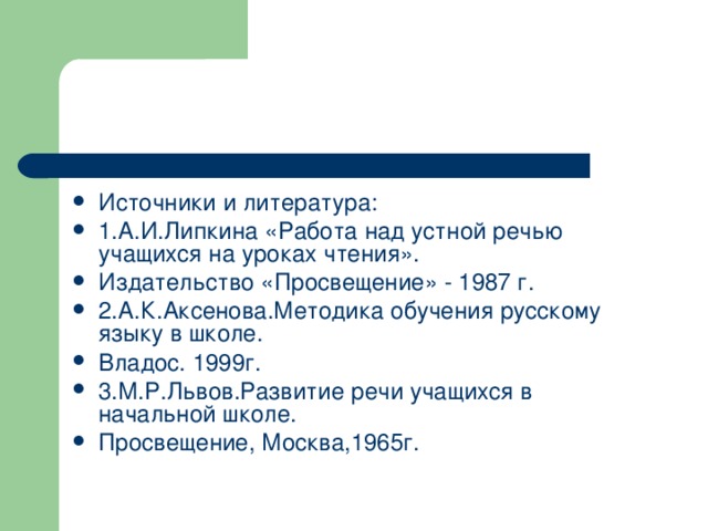 Источники и литература: 1.А.И.Липкина «Работа над устной речью учащихся на уроках чтения». Издательство «Просвещение» - 1987 г. 2.А.К.Аксенова.Методика обучения русскому языку в школе. Владос. 1999г. 3.М.Р.Львов.Развитие речи учащихся в начальной школе. Просвещение, Москва,1965г.