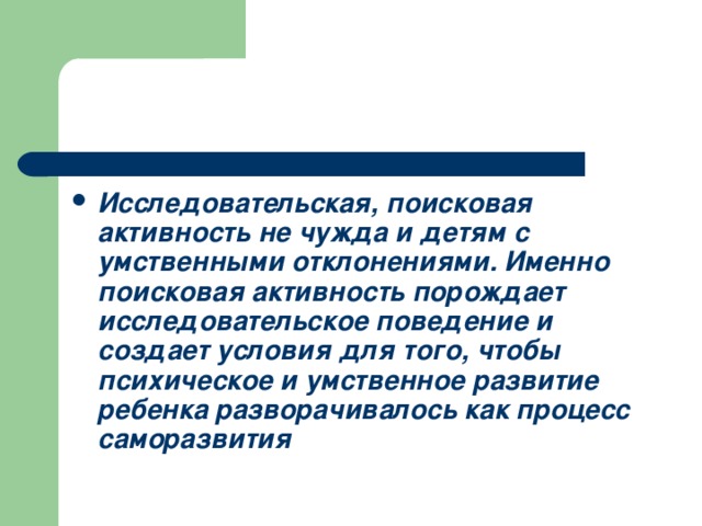 Исследовательская, поисковая активность не чужда и детям с умственными отклонениями. Именно поисковая активность порождает исследовательское поведение и создает условия для того, чтобы психическое и умственное развитие ребенка разворачивалось как процесс саморазвития