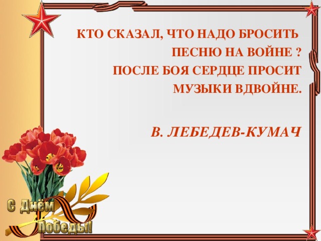 КТО СКАЗАЛ, ЧТО НАДО БРОСИТЬ ПЕСНЮ НА ВОЙНЕ ? ПОСЛЕ БОЯ СЕРДЦЕ ПРОСИТ МУЗЫКИ ВДВОЙНЕ.  В. ЛЕБЕДЕВ-КУМАЧ