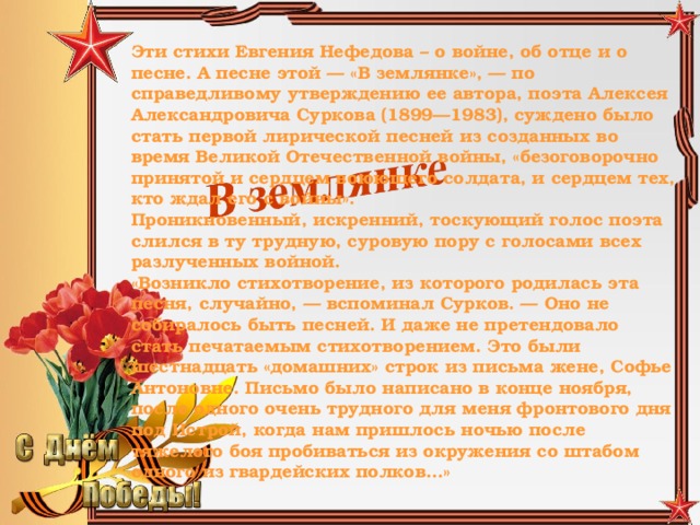 Эти стихи Евгения Нефедова – о войне, об отце и о песне. А песне этой — «В землянке», — по справедливому утверждению ее автора, поэта Алексея Александровича Суркова (1899—1983), суждено было стать первой лирической песней из созданных во время Великой Отечественной войны, «безоговорочно принятой и сердцем воюющего солдата, и сердцем тех, кто ждал его с войны». Проникновенный, искренний, тоскующий голос поэта слился в ту трудную, суровую пору с голосами всех разлученных войной. «Возникло стихотворение, из которого родилась эта песня, случайно, — вспоминал Сурков. — Оно не собиралось быть песней. И даже не претендовало стать печатаемым стихотворением. Это были шестнадцать «домашних» строк из письма жене, Софье Антоновне. Письмо было написано в конце ноября, после одного очень трудного для меня фронтового дня под Истрой, когда нам пришлось ночью после тяжелого боя пробиваться из окружения со штабом одного из гвардейских полков…»