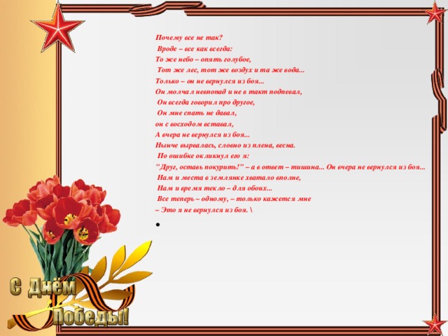 Почему все не так?  Вроде – все как всегда: То же небо – опять голубое,  Тот же лес, тот же воздух и та же вода... Только – он не вернулся из боя... Он молчал невпопад и не в такт подпевал,  Он всегда говорил про другое,  Он мне спать не давал, он с восходом вставал, А вчера не вернулся из боя... Нынче вырвалась, словно из плена, весна.  По ошибке окликнул его я: 