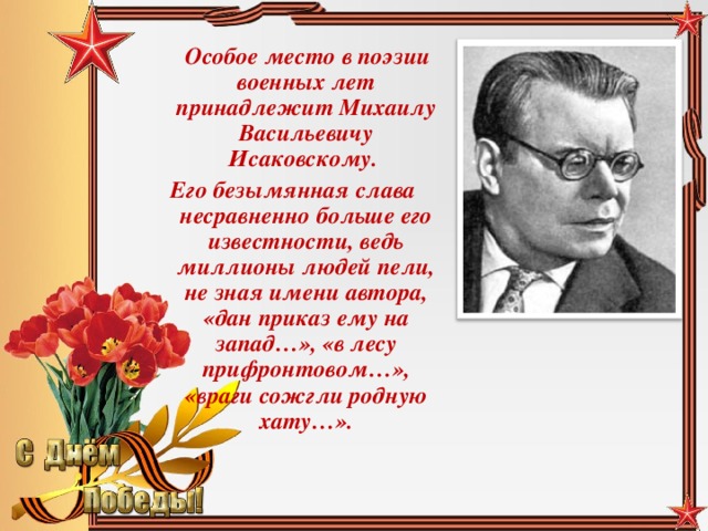 Особое место в поэзии военных лет принадлежит Михаилу Васильевичу Исаковскому. Его безымянная слава несравненно больше его известности, ведь миллионы людей пели, не зная имени автора, «дан приказ ему на запад…», «в лесу прифронтовом…», «враги сожгли родную хату…».