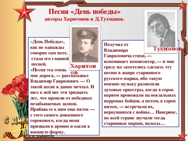 Песня «День победы»  авторы Харитонов и Д.Тухманов. « День Победы», как не однажды говорил сам поэт,  стала его главной  песней.  «Песня эта очень мне дорога, — рассказывал Владимир Гаврилович. — О такой песне я давно мечтал. И шел к ней нее эти тридцать лет, что прошли от победных незабываемых залпов. Прибавьте к ним еще пяток — с того самого довоенного сорокового, когда меня призвали в армию и одели в военную форму. Получил от Владимира Гавриловича стихи, — вспоминает композитор, — и мне сразу же захотелось сделать эту песню в жанре старинного русского марша, ибо такую именно музыку разносили духовые оркестры, когда в сорок первом провожали на вокзальных перронах бойцов, а потом, в сорок пятом, — встречали их, вернувшихся с войны… Наверное, по всей стране звучали тогда старинные марши, вальсы… Тухманов. Харитонов