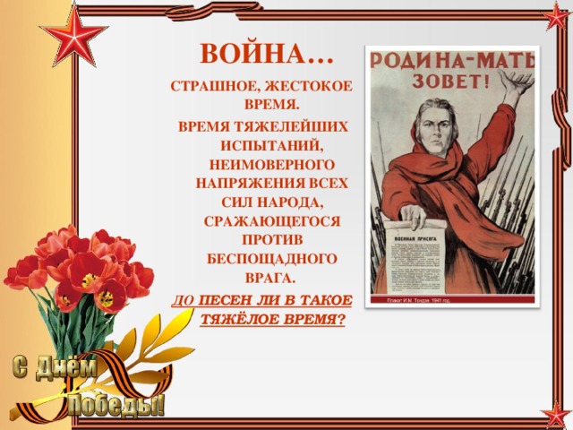 ВОЙНА… СТРАШНОЕ, ЖЕСТОКОЕ ВРЕМЯ.  ВРЕМЯ ТЯЖЕЛЕЙШИХ ИСПЫТАНИЙ, НЕИМОВЕРНОГО НАПРЯЖЕНИЯ ВСЕХ СИЛ НАРОДА, СРАЖАЮЩЕГОСЯ ПРОТИВ БЕСПОЩАДНОГО ВРАГА. ДО ПЕСЕН ЛИ В ТАКОЕ ТЯЖЁЛОЕ ВРЕМЯ?