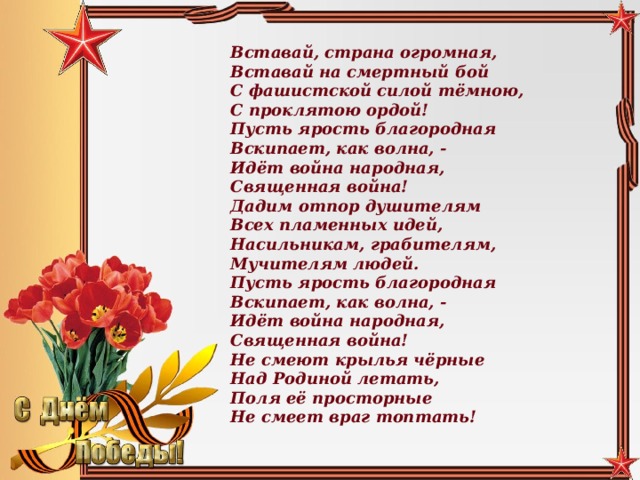 Вставай, страна огромная,  Вставай на смертный бой  С фашистской силой тёмною,  С проклятою ордой! Пусть ярость благородная  Вскипает, как волна, -  Идёт война народная,  Священная война! Дадим отпор душителям  Всех пламенных идей,  Насильникам, грабителям,  Мучителям людей. Пусть ярость благородная  Вскипает, как волна, -  Идёт война народная,  Священная война! Не смеют крылья чёрные  Над Родиной летать,  Поля её просторные  Не смеет враг топтать!