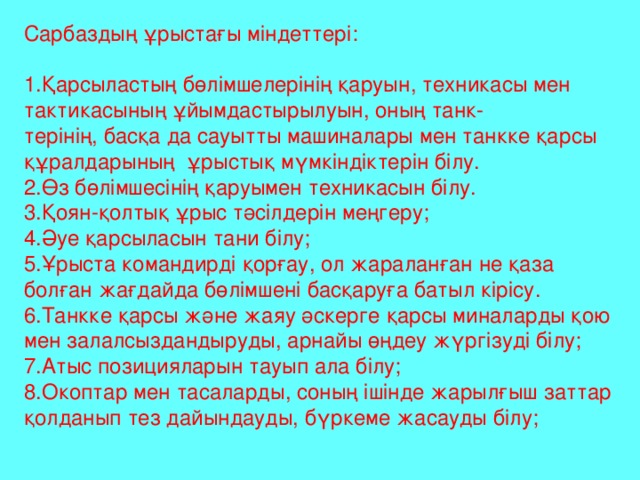 Сарбаздың ұрыстағы міндеттері: 1.Қарсыластың бөлімшелерінің қаруын, техникасы мен тактикасының ұйымдастырылуын, оның танк- терінің, басқа да сауытты машиналары мен танкке қарсы құралдарының ұрыстық мүмкіндіктерін білу. 2.Өз бөлімшесінің қаруымен техникасын білу. 3.Қоян-қолтық ұрыс тәсілдерін меңгеру; 4.Әуе қарсыласын тани білу; 5.Ұрыста командирді қорғау, ол жараланған не қаза болған жағдайда бөлімшені басқаруға батыл кірісу. 6.Танкке қарсы және жаяу әскерге қарсы миналарды қою мен залалсыздандыруды, арнайы өңдеу жүргізуді білу; 7.Атыс позицияларын тауып ала білу; 8.Окоптар мен тасаларды, соның ішінде жарылғыш заттар қолданып тез дайындауды, бүркеме жасауды білу;