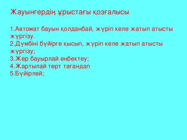 Жауынгердің ұрыстағы қозғалысы 1.Автомат бауын қолданбай, жүріп келе жатып атысты жүргізу. 2.Дүмбіні бүйірге қысып, жүріп келе жатып атысты жүргізу; 3.Жер бауырлай еңбектеу; 4.Жартылай төрт тағандап 5.Бүйірлей;