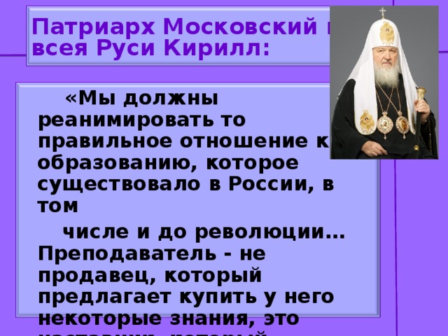 Патриарх Московский и  всея Руси Кирилл:  «Мы должны реанимировать то правильное отношение к образованию, которое существовало в России, в том  числе и до революции…Преподаватель - не продавец, который предлагает купить у него некоторые знания, это наставник, который помогает молодым найти свой путь в жизни».