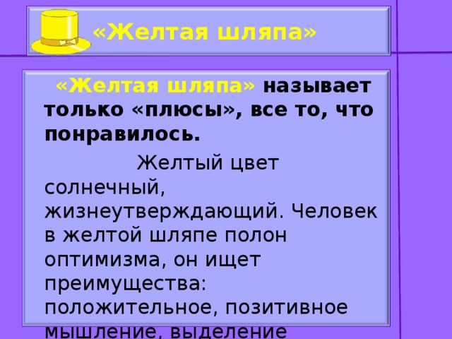 «Желтая шляпа»   «Желтая шляпа» называет только «плюсы», все то, что понравилось.  Желтый цвет солнечный, жизнеутверждающий. Человек в желтой шляпе полон оптимизма, он ищет преимущества: положительное, позитивное мышление, выделение позитивных сторон и аргументирование.