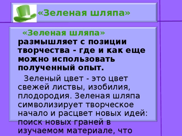 «Зеленая шляпа»  «Зеленая шляпа» размышляет с позиции творчества - где и как еще можно использовать полученный опыт.  Зеленый цвет - это цвет свежей листвы, изобилия, плодородия. Зеленая шляпа символизирует творческое начало и расцвет новых идей: поиск новых граней в изучаемом материале, что можно усовершенствовать.