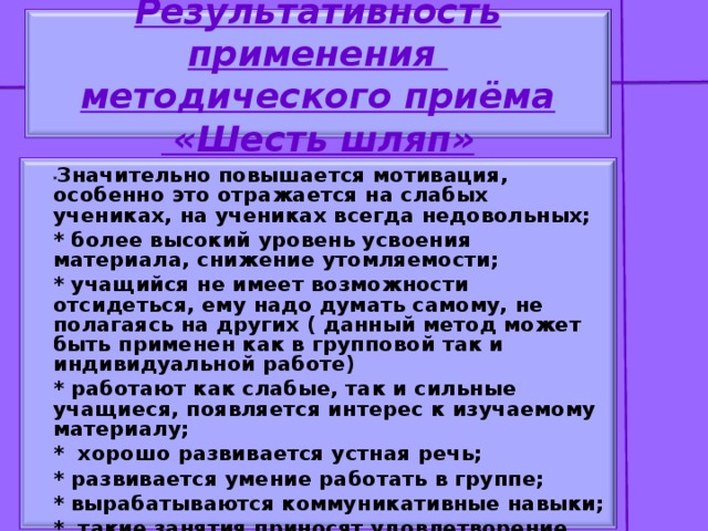 Результативность применения  методического приёма  «Шесть шляп» * Значительно повышается мотивация, особенно это отражается на слабых учениках, на учениках всегда недовольных; * более высокий уровень усвоения материала, снижение утомляемости; * учащийся не имеет возможности отсидеться, ему надо думать самому, не полагаясь на других ( данный метод может быть применен как в групповой так и индивидуальной работе) * работают как слабые, так и сильные учащиеся, появляется интерес к изучаемому материалу; * хорошо развивается устная речь; * развивается умение работать в группе; * вырабатываются коммуникативные навыки; * такие занятия приносят удовлетворение учащимся и учителю.