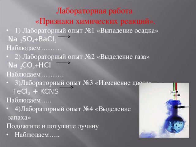 Лабораторная работа «Признаки химических реакций». 1) Лабораторный опыт №1 «Выпадение осадка»  Na 2 SO 4 + BaCl 2  Наблюдаем……… 2) Лабораторный опыт №2 «Выделение газа»  Na 2 CO 3 + HCl  Наблюдаем………. 3)Лабораторный опыт №3 «Изменение цвета»  FeCl 3 + KCNS Наблюдаем….. 4)Лабораторный опыт №4 «Выделение  запаха» Подожгите и потушите лучину