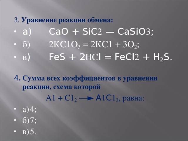 3. Уравнение реакции обмена: а)  СаО + SiC 2 — CaSiO 3 ; б)  2КС1О 3 = 2КС1 + 3О 2 ; в )  FeS + 2 НС l = FeCl 2 + H 2 S. 4 . Сумма всех коэффициентов в уравнении реакции, схема которой  А1 + С1 2 —► A 1 C 1 3 , равна: