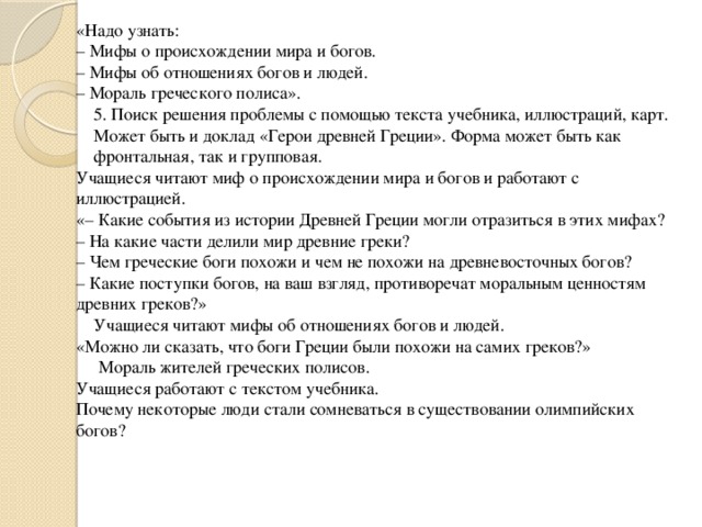 «Надо узнать: –  Мифы о происхождении мира и богов. –  Мифы об отношениях богов и людей. – Мораль греческого полиса». 5. Поиск решения проблемы с помощью текста учебника, иллюстраций, карт. Может быть и доклад «Герои древней Греции». Форма может быть как фронтальная, так и групповая. Учащиеся читают миф о происхождении мира и богов и работают с иллюстрацией. «– Какие события из истории Древней Греции могли отразиться в этих мифах? –  На какие части делили мир древние греки? –  Чем греческие боги похожи и чем не похожи на древневосточных богов? – Какие поступки богов, на ваш взгляд, противоречат моральным ценностям древних греков?»  Учащиеся читают мифы об отношениях богов и людей. «Можно ли сказать, что боги Греции были похожи на самих греков?»  Мораль жителей греческих полисов. Учащиеся работают с текстом учебника. Почему некоторые люди стали сомневаться в существовании олимпийских богов?