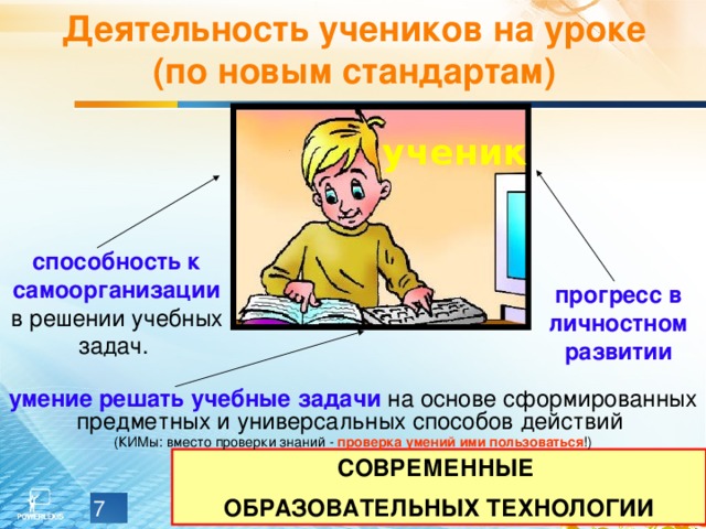 Деятельность учеников на уроке (по новым стандартам) ученик способность к самоорганизации в решении учебных задач. прогресс  в личностном развитии умение  решать учебные задачи на основе сформированных предметных и универсальных способов действий (КИМы: вместо проверки знаний - проверка умений ими пользоваться !) СОВРЕМЕННЫЕ ОБРАЗОВАТЕЛЬНЫХ ТЕХНОЛОГИИ