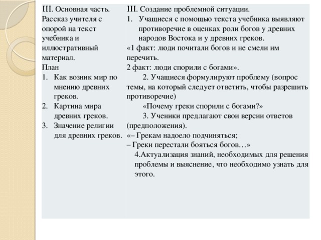 ΙΙΙ. Основная часть. Рассказ учителя с опорой на текст учебника и иллюстративный материал. ΙΙΙ. Создание проблемной ситуации. План Учащиеся с помощью текста учебника выявляют противоречие в оценках роли богов у древних народов Востока и у древних греков. Как возник мир по мнению древних греков. Картина мира древних греков. Значение религии для древних греков. «1 факт: люди почитали богов и не смели им перечить. 2 факт: люди спорили с богами».  2. Учащиеся формулируют проблему (вопрос темы, на который следует ответить, чтобы разрешить противоречие)  «Почему греки спорили с богами?»  3. Ученики предлагают свои версии ответов (предположения). «– Грекам надоело подчиняться; – Греки перестали бояться богов…» 4.Актуализация знаний, необходимых для решения проблемы и выяснение, что необходимо узнать для этого.