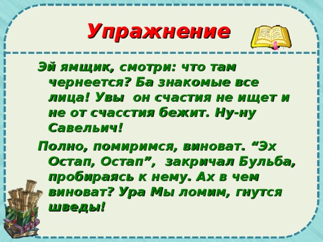 Упражнение Эй ямщик, смотри: что там чернеется? Ба знакомые все лица! Увы он счастия не ищет и не от счасстия бежит. Ну-ну Савельич! Полно, помиримся, виноват. “Эх Остап, Остап”, закричал Бульба, пробираясь к нему. Ах в чем виноват? Ура Мы ломим, гнутся шведы!