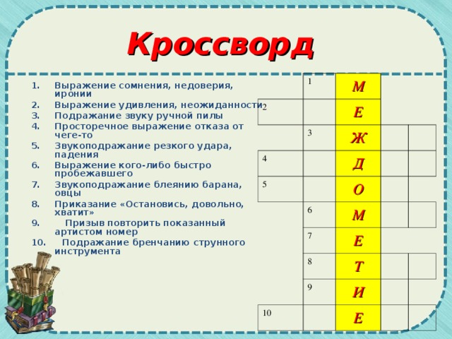 Кроссворд 1 2 М 3 4 Е 5 Ж Д О 6 7 М Е 8 9 Т 10 И Е Выражение сомнения, недоверия, иронии Выражение удивления, неожиданности Подражание звуку ручной пилы Просторечное выражение отказа от чеге-то  Звукоподражание резкого удара, падения Выражение кого-либо быстро пробежавшего  Звукоподражание блеянию барана, овцы Приказание «Остановись, довольно, хватит»  9. Призыв повторить показанный артистом номер 10. Подражание бренчанию струнного инструмента