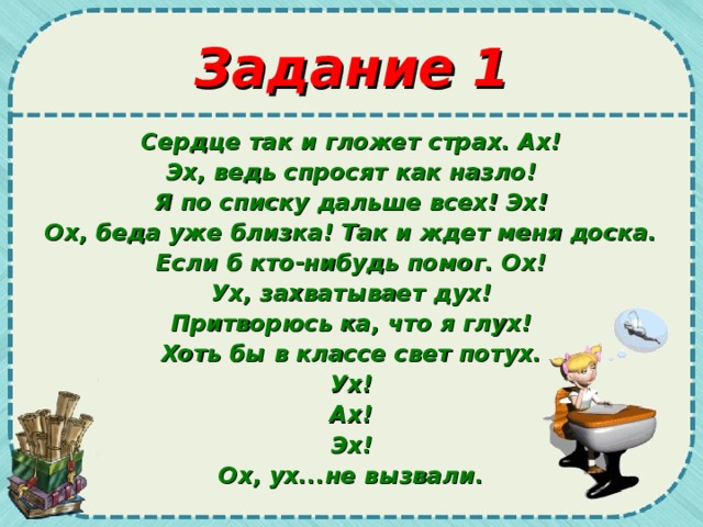 Задание 1 Сердце так и гложет страх. Ах! Эх, ведь спросят как назло! Я по списку дальше всех! Эх! Ох, беда уже близка! Так и ждет меня доска. Если б кто-нибудь помог. Ох! Ух, захватывает дух! Притворюсь ка, что я глух! Хоть бы в классе свет потух. Ух! Ах! Эх! Ох, ух...не вызвали.