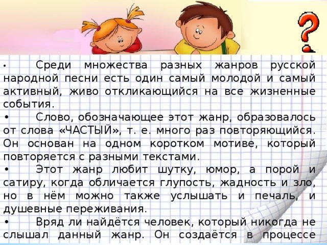 •  Среди множества разных жанров русской народной песни есть один самый молодой и самый активный, живо откликающийся на все жизненные события. •  Слово, обозначающее этот жанр, образовалось от слова «ЧАСТЫЙ», т. е. много раз повторяющийся. Он основан на одном коротком мотиве, который повторяется с разными текстами. •  Этот жанр любит шутку, юмор, а порой и сатиру, когда обличается глупость, жадность и зло, но в нём можно также услышать и печаль, и душевные переживания. •  Вряд ли найдётся человек, который никогда не слышал данный жанр. Он создаётся в процессе исполнения, поэтому никогда не теряет свежести и новизны. •  Исполнение данного жанра – весёлая русская забава, пользующаяся популярностью и в наши дни.