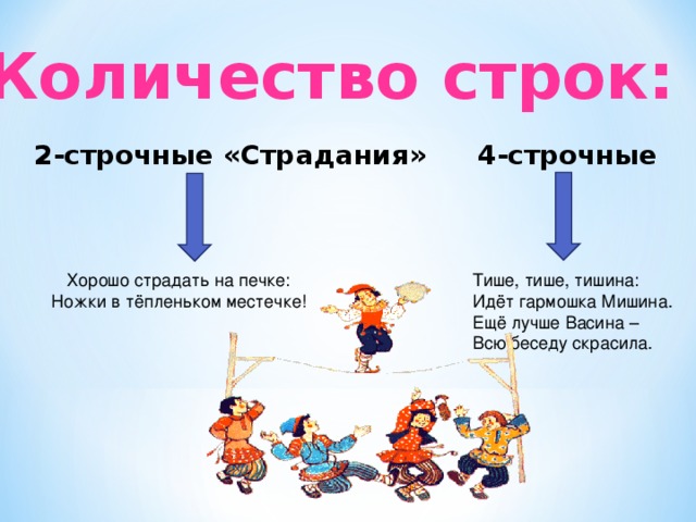 Количество строк: 2-строчные «Страдания» 4-строчные Хорошо страдать на печке: Ножки в тёпленьком местечке! Тише, тише, тишина: Идёт гармошка Мишина. Ещё лучше Васина – Всю беседу скрасила.