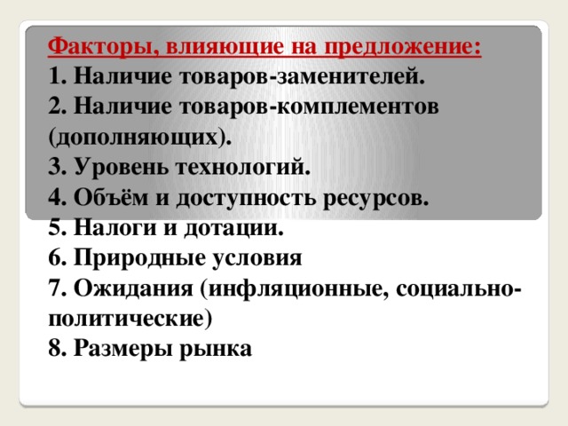 Факторы, влияющие на предложение:  1. Наличие товаров-заменителей.  2. Наличие товаров-комплементов (дополняющих).  3. Уровень технологий.  4. Объём и доступность ресурсов.  5. Налоги и дотации.  6. Природные условия  7. Ожидания (инфляционные, социально-политические)  8. Размеры рынка