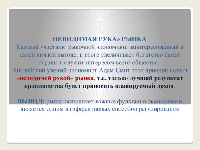 НЕВИДИМАЯ РУКА» РЫНКА  Каждый участник рыночной экономики, заинтересованный в своей личной выгоде, в итоге увеличивает богатство своей страны и служит интересом всего общества.  Английский ученый экономист Адам Смит этот принцип назвал «невидимой рукой » рынка ,  т.е. только лучший результат производства будет приносить планируемый доход .   ВЫВОД: рынок выполняет важные функции в экономике и является одним из эффективных способов регулирования экономической жизни.