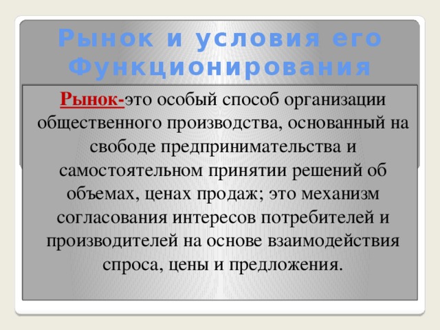 Рынок и условия его Функционирования  Рынок- это особый способ организации общественного производства, основанный на свободе предпринимательства и самостоятельном принятии решений об объемах, ценах продаж; это механизм согласования интересов потребителей и производителей на основе взаимодействия спроса, цены и предложения.