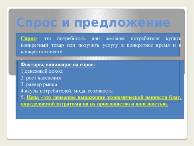 Спрос и предложение Спрос -  это потребность или желание потребителя купить конкретный товар или получить услугу в конкретное время и в конкретном месте . Факторы, влияющие на спрос: 1.денежный доход 2. рост населения 3. размер рынка 4.вкусы потребителей, мода, сезонность 5 . Цена –это денежное выражение экономической ценности благ, определяемой затратами на их производство и полезностью.