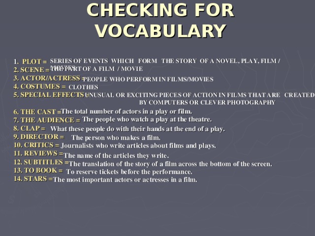 CHECKING FOR VOCABULARY 1 . PLOT = SERIES OF EVENTS WHICH FORM THE STORY OF A NOVEL, PLAY, FILM / MOVIES 2. SCENE = 3. ACTOR/ACTRESS = 4. COSTUMES = 5. SPECIAL EFFECTS =  6. THE CAST = 7. THE AUDIENCE = 8. CLAP = 9. DIRECTOR = 10. CRITICS = 11. REVIEWS = 12. SUBTITLES = 13. TO BOOK = 14. STARS = THE PART OF A FILM / MOVIE PEOPLE WHO PERFORM IN FILMS/MOVIES CLOTHES UNUSUAL OR EXCITING PIECES OF ACTION IN FILMS THAT ARE CREATED BY COMPUTERS OR CLEVER PHOTOGRAPHY The total number of actors in a play or film.  The people who watch a play at the theatre. What these people do with their hands at the end of a play.  The person who makes a film.  Journalists who write articles about films and plays.  The name of the articles they write.  The translation of the story of a film across the bottom of the screen.  To reserve tickets before the performance.  The most important actors or actresses in a film.