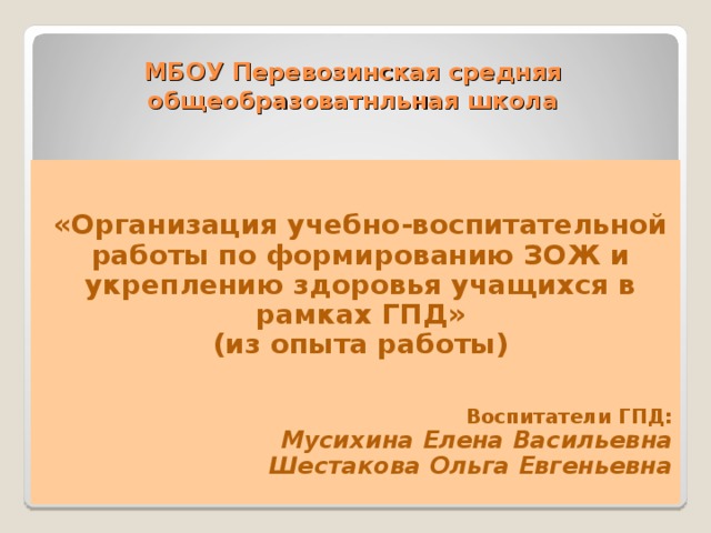 МБОУ Перевозинская средняя общеобразоватнльная школа «Организация учебно-воспитательной работы по формированию ЗОЖ и укреплению здоровья учащихся в рамках ГПД» (из опыта работы) Воспитатели ГПД: Мусихина Елена Васильевна Шестакова Ольга Евгеньевна