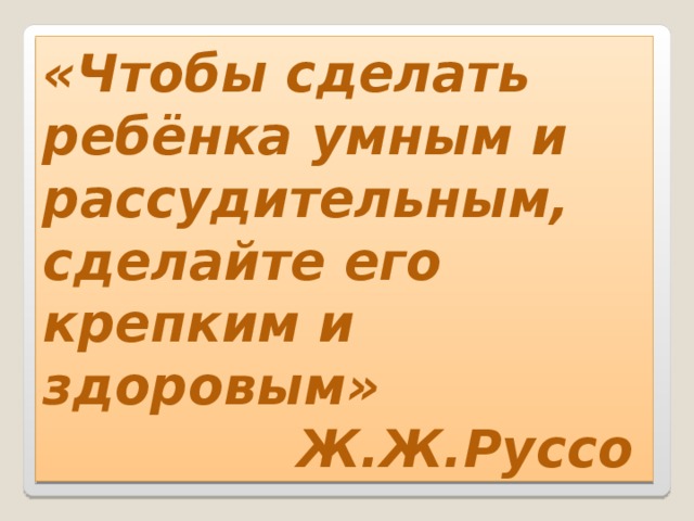 «Чтобы сделать ребёнка умным и рассудительным, сделайте его крепким и здоровым»  Ж.Ж.Руссо