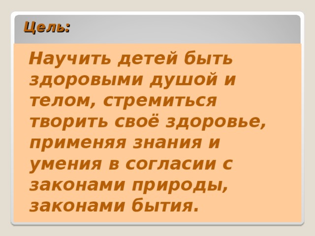 Цель:     Научить детей быть здоровыми душой и телом, стремиться творить своё здоровье, применяя знания и умения в согласии с законами природы, законами бытия.