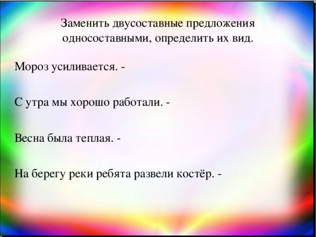 Заменить двусоставные предложения односоставными, определить их вид. Мороз усиливается. - С утра мы хорошо работали. - Весна была теплая. - На берегу реки ребята развели костёр. -