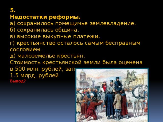 5. Недостатки реформы. а) сохранилось помещичье землевладение. б) сохранилась община. в) высокие выкупные платежи. г) крестьянство осталось самым бесправным сословием. д) малоземелье крестьян. Стоимость крестьянской земли была оценена в 500 млн. рублей, заплатили же крестьяне 1.5 млрд. рублей Вывод?