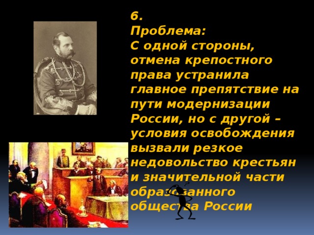 6. Проблема: С одной стороны, отмена крепостного права устранила главное препятствие на пути модернизации России, но с другой – условия освобождения вызвали резкое недовольство крестьян и значительной части образованного общества России