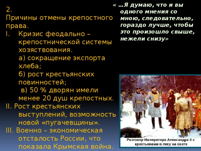 « …Я думаю, что и вы одного мнения со мною, следовательно, гораздо лучше, чтобы это произошло свыше, нежели снизу»  2. Причины отмены крепостного права. Кризис феодально – крепостнической системы хозяствования.  а) сокращение экспорта хлеба;  б) рост крестьянских повинностей;  в) 50 % дворян имели менее 20 душ крепостных. II. Рост крестьянских выступлений, возможность новой «пугачевщины». III. Военно – экономическая отсталость России, что показала Крымская война. IV. Крепостное право, слишком похожее на рабство, было безнравственно.