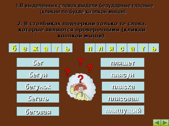 1.В выделенных словах выдели безударные гласные (кликни по букве кнопкой мыши).   2. В столбиках подчеркни только те слова, которые являются проверочными (кликни кнопкой мыши). я а ́ т а с а ́ л п ь ь т б е ж а бег пляшет плясун бегун пляска бегунок плясовая бегать пляшущий беговая