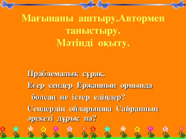 Мағынаны аштыру.Автормен таныстыру.  Мәтінді оқыту.      Праблемалық сұрақ. Егер сендер Ержанның орнында  болсаң не істер едіңдер? Сендердің ойларыңша Сайранның әрекеті дұрыс па?