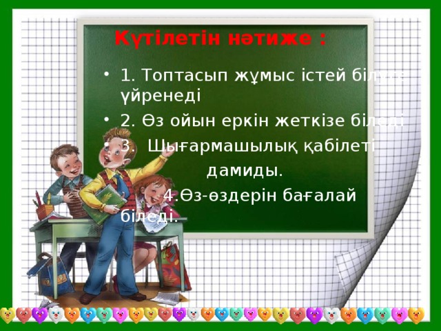 Күтілетін нәтиже : 1. Топтасып жұмыс істей білуге үйренеді 2. Өз ойын еркін жеткізе біледі 3. Шығармашылық қабілеті  дамиды.  4.Өз-өздерін бағалай біледі.