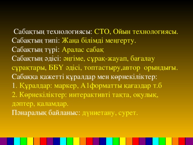 Сабақтың технологиясы: СТО, Ойын технологиясы. Сабақтың типі: Жаңа білімді меңгерту. Сабақтың түрі: Аралас сабақ Сабақтың әдісі: әңгіме, сұрақ-жауап, бағалау сұрақтары, ББҮ әдісі, топтастыру,автор орындығы. Сабаққа қажетті құралдар мен көрнекіліктер: 1 . Құралдар: маркер, А1форматты қағаздар т.б 2. Көрнекіліктер: интерактивті тақта, оқулық, дәптер, қаламдар. Пәнаралық байланыс: дүниетану, сурет.