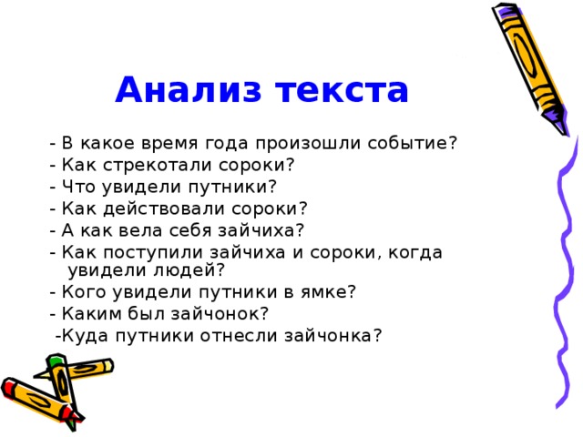 Анализ текста - В какое время года произошли событие? - Как стрекотали сороки? - Что увидели путники? - Как действовали сороки? - А как вела себя зайчиха? - Как поступили зайчиха и сороки, когда увидели людей? - Кого увидели путники в ямке? - Каким был зайчонок?  -Куда путники отнесли зайчонка?