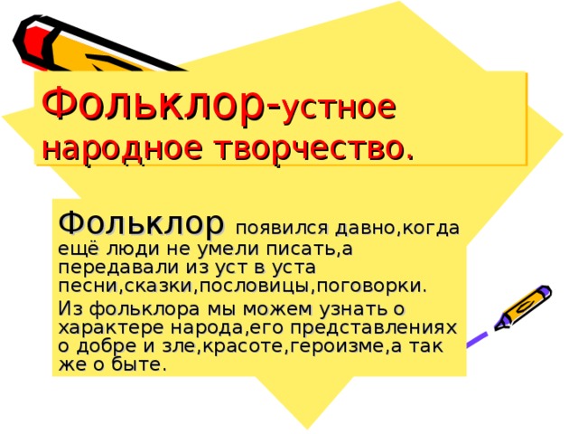 Фольклор- устное народное творчество. Фольклор появился давно ,когда ещё люди не умели писать,а передавали из уст в уста песни,сказки,пословицы,поговорки. Из фольклора мы можем узнать о характере народа,его представлениях о добре и зле,красоте,героизме,а так же о быте.