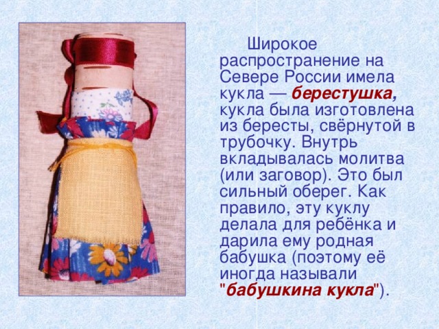 Широкое распространение на Севере России имела кукла — берестушка , кукла была изготовлена из бересты, свёрнутой в трубочку. Внутрь вкладывалась молитва (или заговор). Это был сильный оберег. Как правило, эту куклу делала для ребёнка и дарила ему родная бабушка (поэтому её иногда называли  