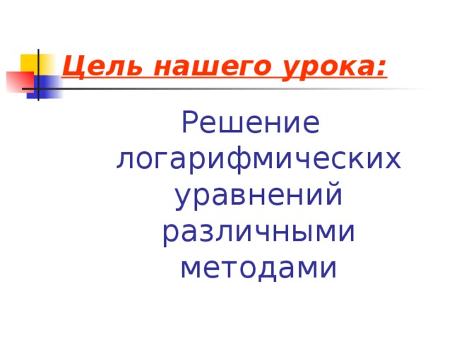 Цель нашего урока: Решение логарифмических уравнений различными методами