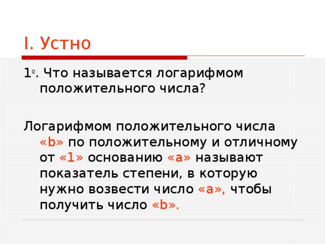 I . Устно 1 º . Что называется логарифмом положительного числа? Логарифмом положительного числа « b » по положительному и отличному от «1» основанию «а» называют показатель степени, в которую нужно возвести число «а», чтобы получить число « b ».